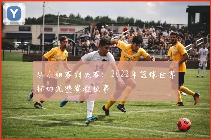 从小组赛到决赛：2022年篮球世界杯的完整赛程故事