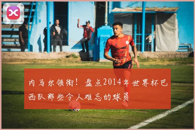 内马尔领衔！盘点2014年世界杯巴西队那些令人难忘的球员
