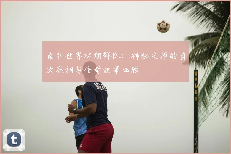 南非世界杯朝鲜队:神秘之师的首次亮相与传奇故事回顾