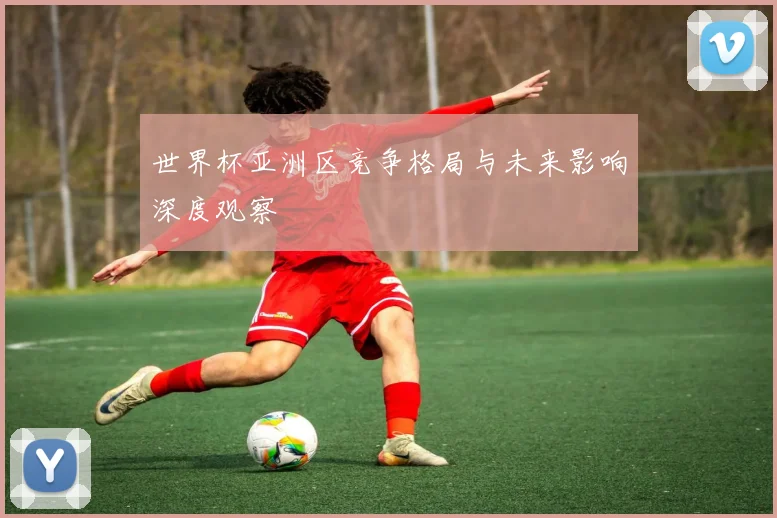 世界杯亚洲区竞争格局与未来影响深度观察