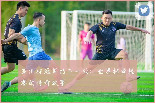 亚洲杯冠军的下一站:世界杯资格赛的传奇故事