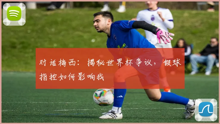 对话梅西:揭秘世界杯争议,假球指控如何影响我