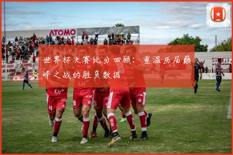 世界杯决赛比分回顾：重温历届巅峰之战的胜负数据