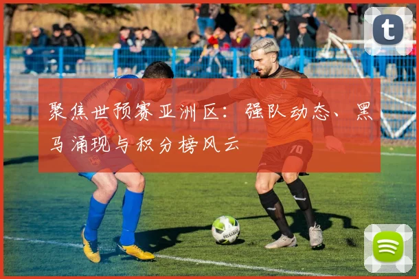 聚焦世预赛亚洲区：强队动态、黑马涌现与积分榜风云
