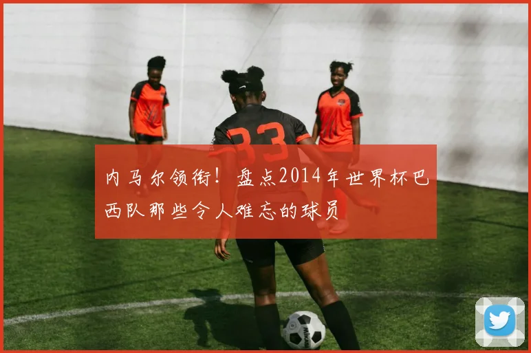 内马尔领衔！盘点2014年世界杯巴西队那些令人难忘的球员