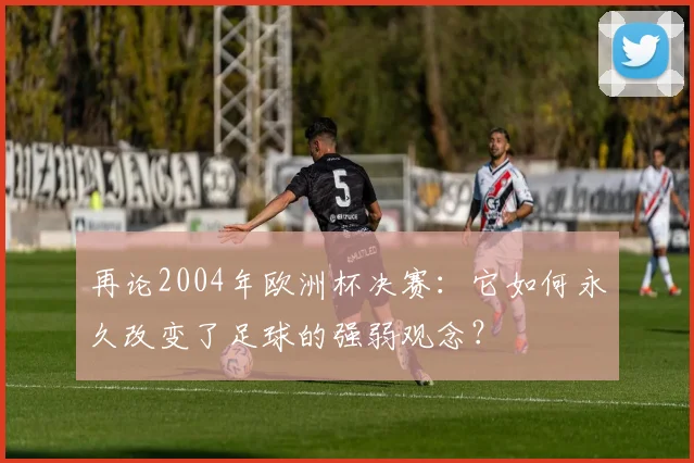 再论2004年欧洲杯决赛：它如何永久改变了足球的强弱观念？