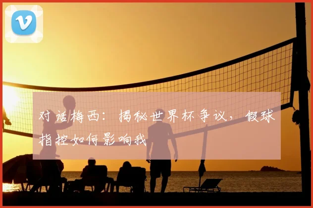 对话梅西:揭秘世界杯争议,假球指控如何影响我
