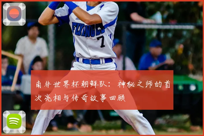 南非世界杯朝鲜队:神秘之师的首次亮相与传奇故事回顾